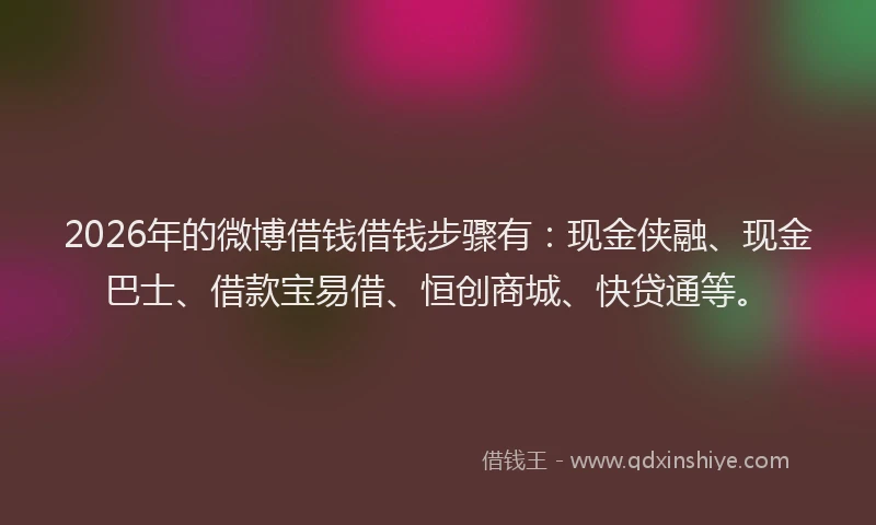 2026年的微博借钱借钱步骤有：现金侠融、现金巴士、借款宝易借、恒创商城、快贷通等。