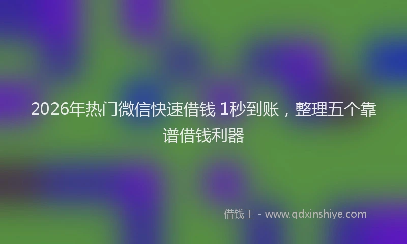 2026年热门微信快速借钱 1秒到账，整理五个靠谱借钱利器