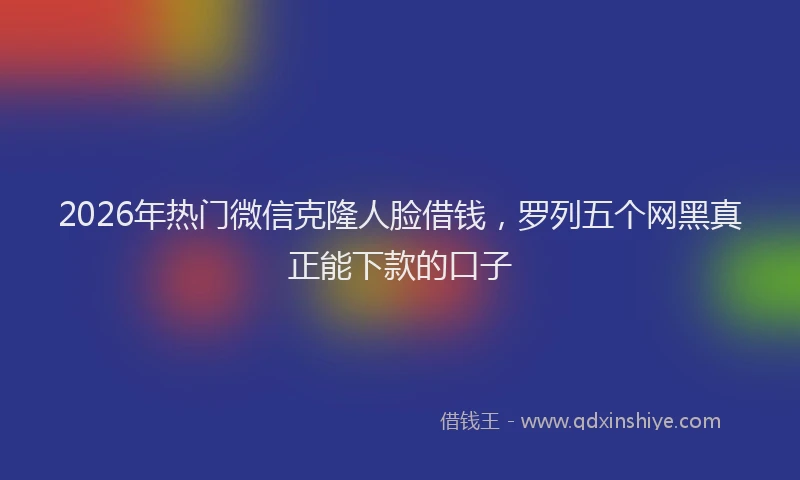 2026年热门微信克隆人脸借钱，罗列五个网黑真正能下款的口子