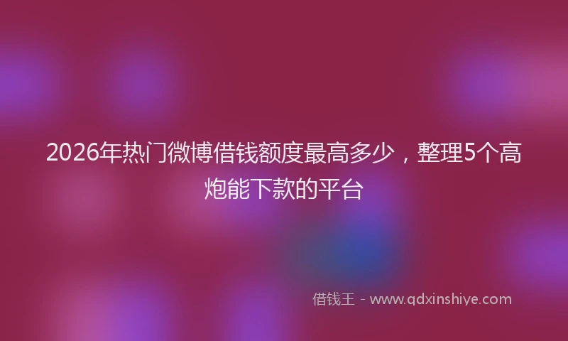 2026年热门微博借钱额度最高多少，整理5个高炮能下款的平台