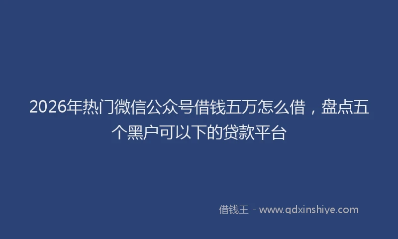 2026年热门微信公众号借钱五万怎么借，盘点五个黑户可以下的贷款平台