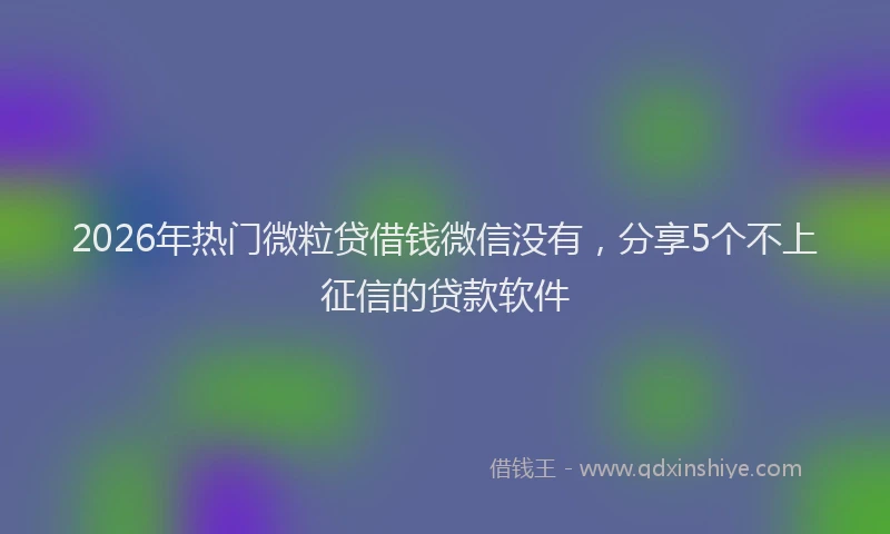 2026年热门微粒贷借钱微信没有，分享5个不上征信的贷款软件