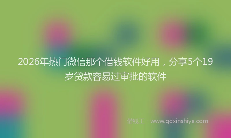 2026年热门微信那个借钱软件好用，分享5个19岁贷款容易过审批的软件