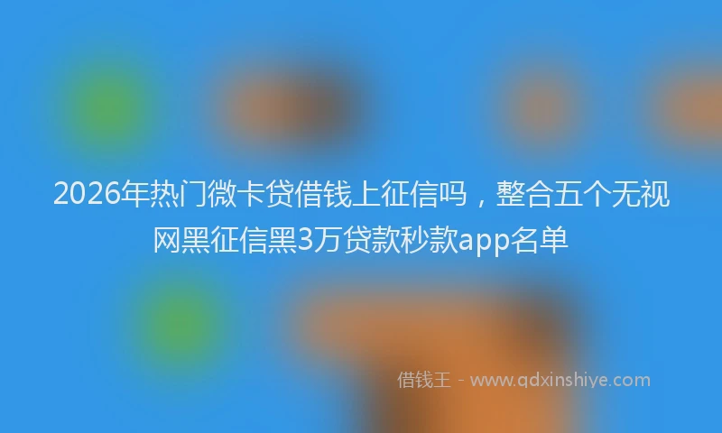 2026年热门微卡贷借钱上征信吗，整合五个无视网黑征信黑3万贷款秒款app名单