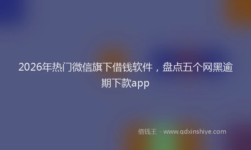 2026年热门微信旗下借钱软件，盘点五个网黑逾期下款app