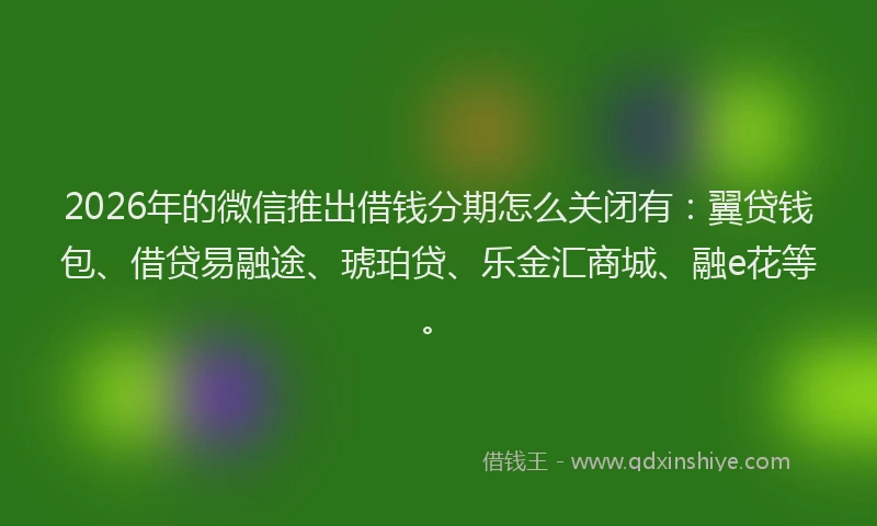 2026年的微信推出借钱分期怎么关闭有：翼贷钱包、借贷易融途、琥珀贷、乐金汇商城、融e花等。