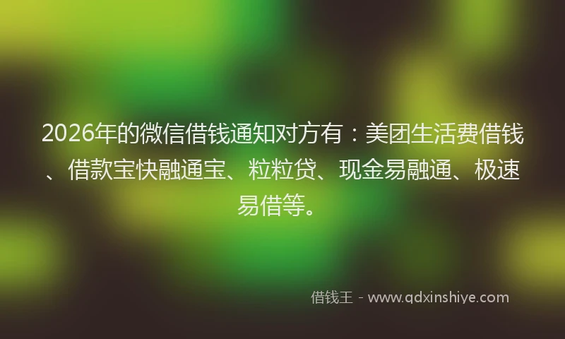 2026年的微信借钱通知对方有：美团生活费借钱、借款宝快融通宝、粒粒贷、现金易融通、极速易借等。