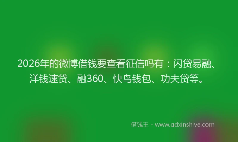 2026年的微博借钱要查看征信吗有：闪贷易融、洋钱速贷、融360、快鸟钱包、功夫贷等。