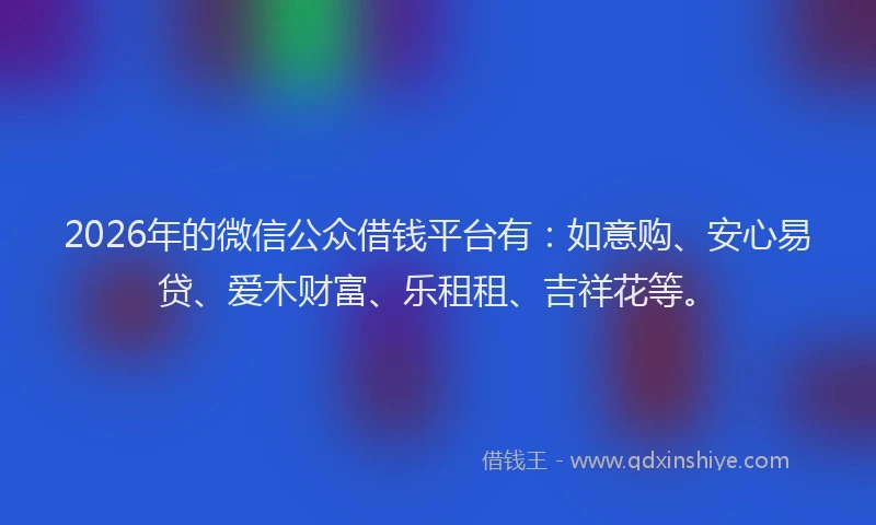 2026年的微信公众借钱平台有：如意购、安心易贷、爱木财富、乐租租、吉祥花等。