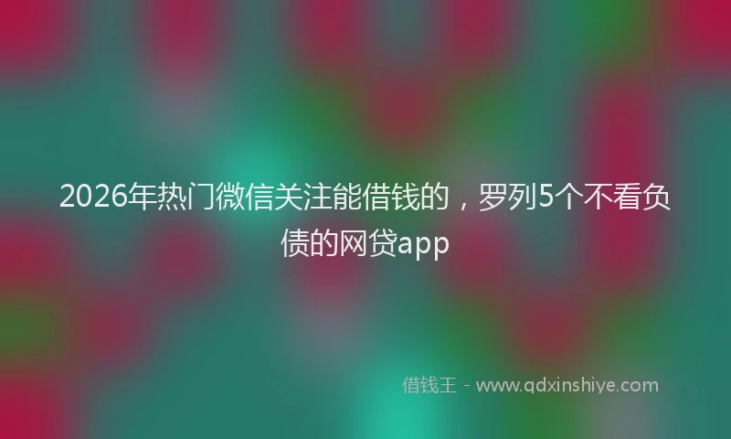 2026年热门微信关注能借钱的，罗列5个不看负债的网贷app