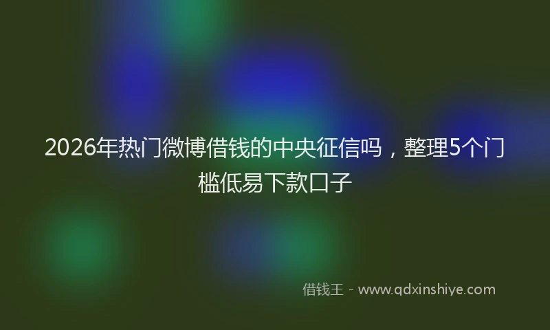 2026年热门微博借钱的中央征信吗，整理5个门槛低易下款口子