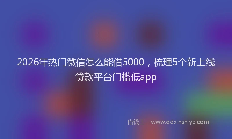 2026年热门微信怎么能借5000,梳理5个新上线贷款平台门槛低app