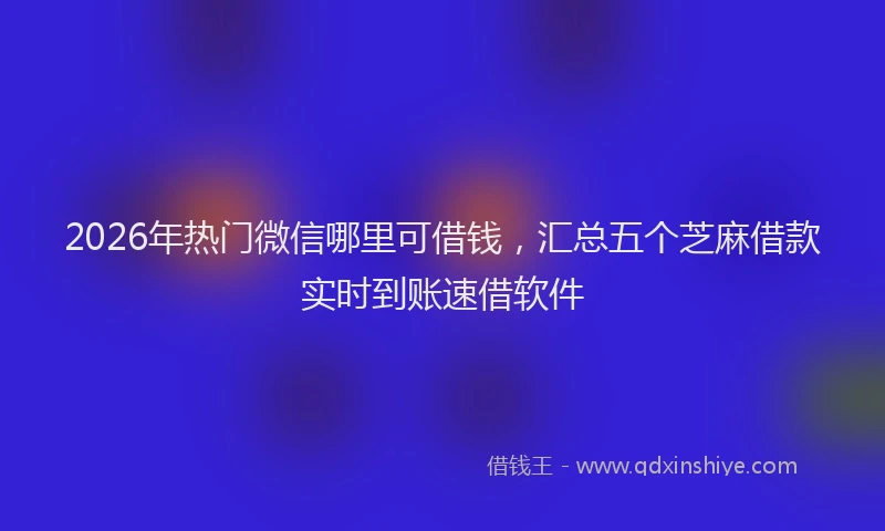 2026年热门微信哪里可借钱，汇总五个芝麻借款实时到账速借软件