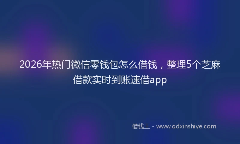 2026年热门微信零钱包怎么借钱，整理5个芝麻借款实时到账速借app