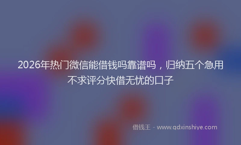 2026年热门微信能借钱吗靠谱吗，归纳五个急用不求评分快借无忧的口子