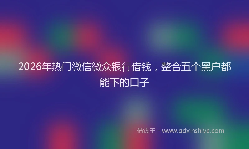 2026年热门微信微众银行借钱，整合五个黑户都能下的口子
