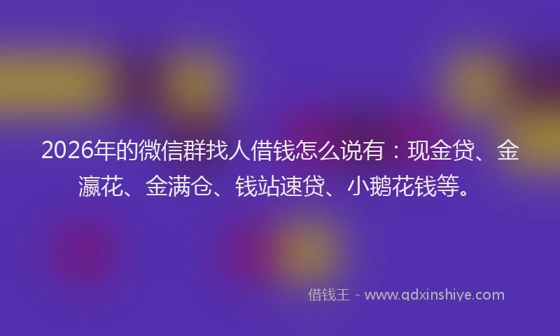 2026年的微信群找人借钱怎么说有：现金贷、金瀛花、金满仓、钱站速贷、小鹅花钱等。