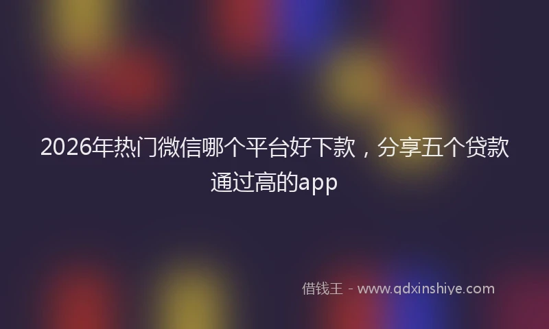 2026年热门微信哪个平台好下款，分享五个贷款通过高的app