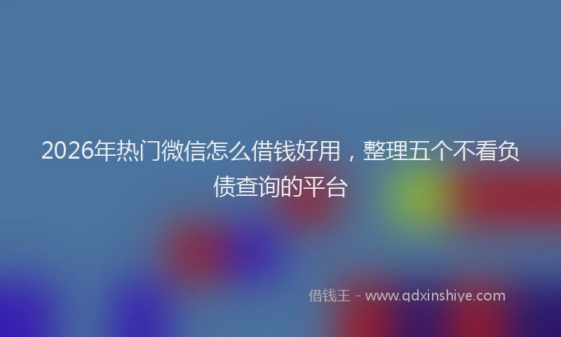 2026年热门微信怎么借钱好用，整理五个不看负债查询的平台