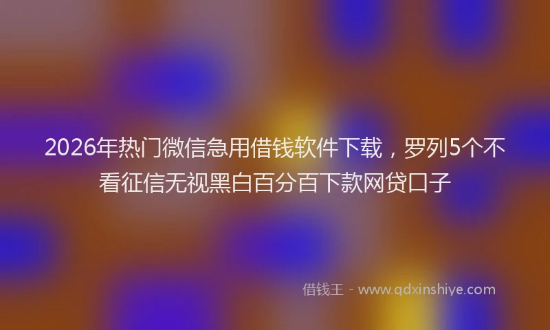 2026年热门微信急用借钱软件下载，罗列5个不看征信无视黑白百分百下款网贷口子