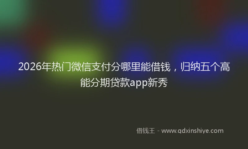 2026年热门微信支付分哪里能借钱，归纳五个高能分期贷款app新秀