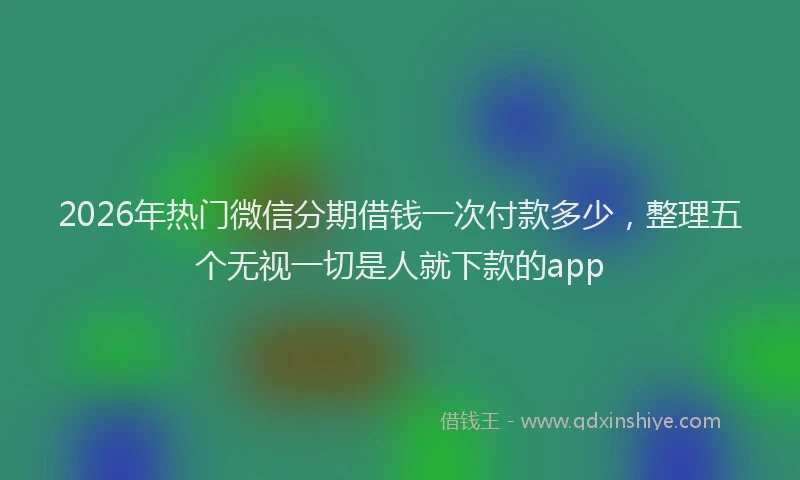 2026年热门微信分期借钱一次付款多少，整理五个无视一切是人就下款的app