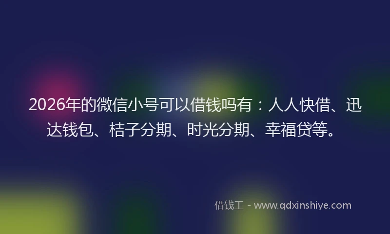2026年的微信小号可以借钱吗有：人人快借、迅达钱包、桔子分期、时光分期、幸福贷等。