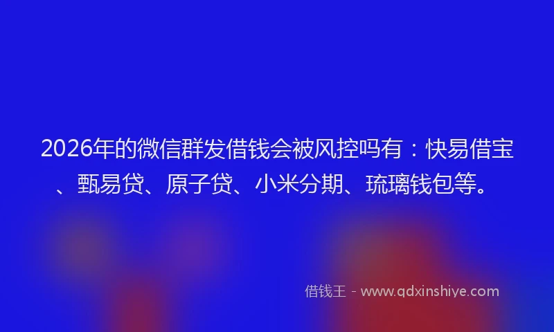 2026年的微信群发借钱会被风控吗有：快易借宝、甄易贷、原子贷、小米分期、琉璃钱包等。