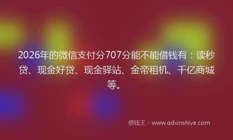 2026年的微信支付分707分能不能借钱有：读秒贷、现金好贷、现金驿站、金帝租机、千亿商城等。