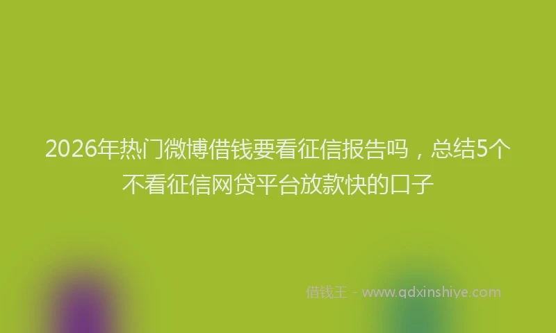 2026年热门微博借钱要看征信报告吗，总结5个不看征信网贷平台放款快的口子