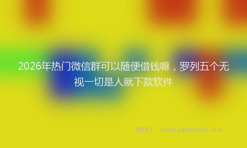 2026年热门微信群可以随便借钱嘛，罗列五个无视一切是人就下款软件