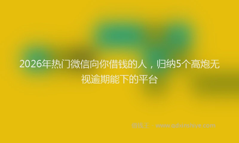 2026年热门微信向你借钱的人，归纳5个高炮无视逾期能下的平台