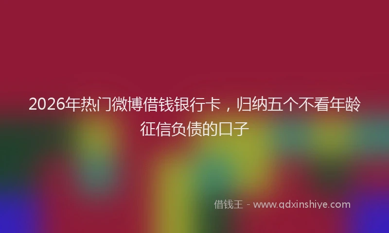 2026年热门微博借钱银行卡，归纳五个不看年龄征信负债的口子