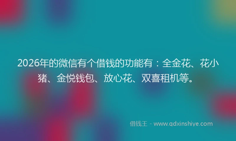 2026年的微信有个借钱的功能有：全金花、花小猪、金悦钱包、放心花、双喜租机等。