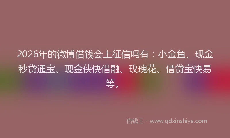 2026年的微博借钱会上征信吗有：小金鱼、现金秒贷通宝、现金侠快借融、玫瑰花、借贷宝快易等。