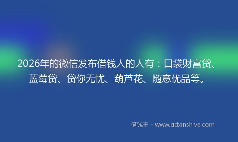 2026年的微信发布借钱人的人有：口袋财富贷、蓝莓贷、贷你无忧、葫芦花、随意优品等。