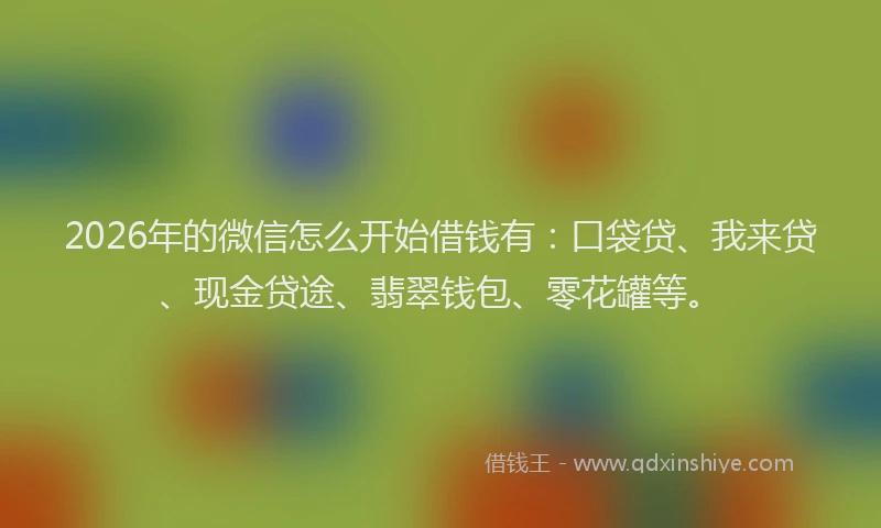 2026年的微信怎么开始借钱有：口袋贷、我来贷、现金贷途、翡翠钱包、零花罐等。