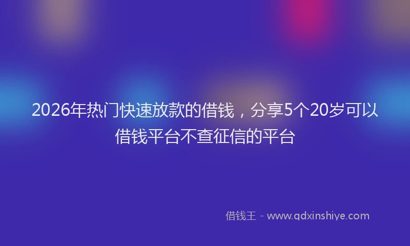 2026年热门快速放款的借钱，分享5个20岁可以借钱平台不查征信的平台