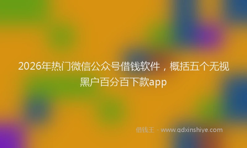 2026年热门微信公众号借钱软件，概括五个无视黑户百分百下款app
