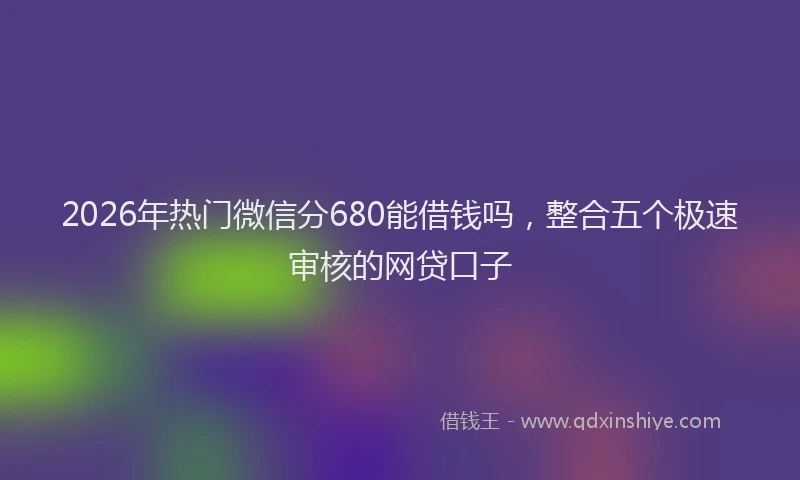 2026年热门微信分680能借钱吗，整合五个极速审核的网贷口子