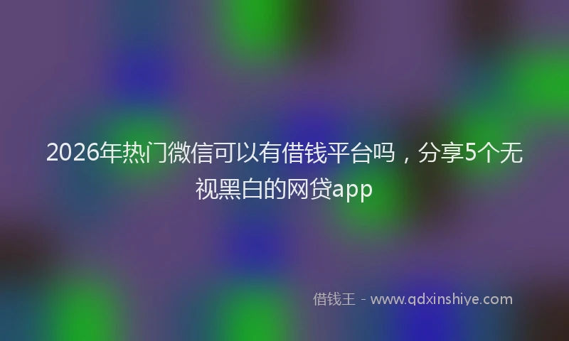 2026年热门微信可以有借钱平台吗，分享5个无视黑白的网贷app
