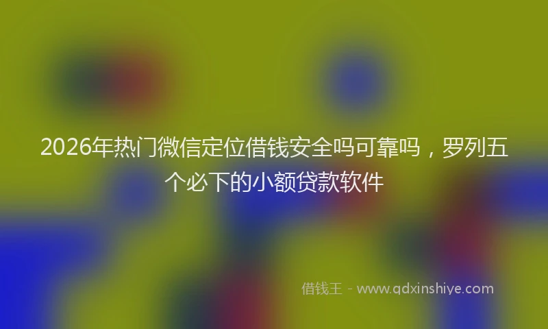 2026年热门微信定位借钱安全吗可靠吗，罗列五个必下的小额贷款软件
