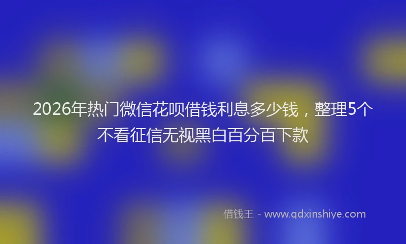2026年热门微信花呗借钱利息多少钱，整理5个不看征信无视黑白百分百下款