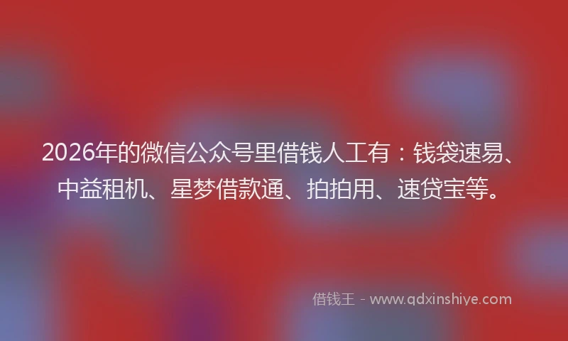 2026年的微信公众号里借钱人工有：钱袋速易、中益租机、星梦借款通、拍拍用、速贷宝等。