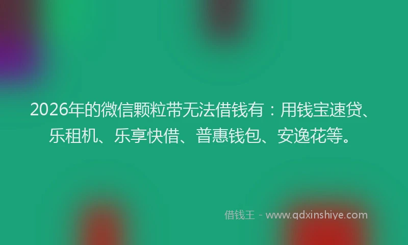 2026年的微信颗粒带无法借钱有：用钱宝速贷、乐租机、乐享快借、普惠钱包、安逸花等。
