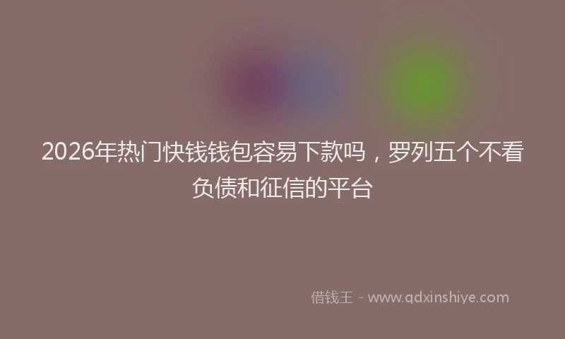 2026年热门快钱钱包容易下款吗，罗列五个不看负债和征信的平台