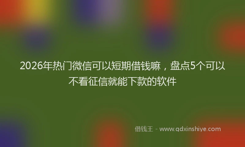 2026年热门微信可以短期借钱嘛，盘点5个可以不看征信就能下款的软件