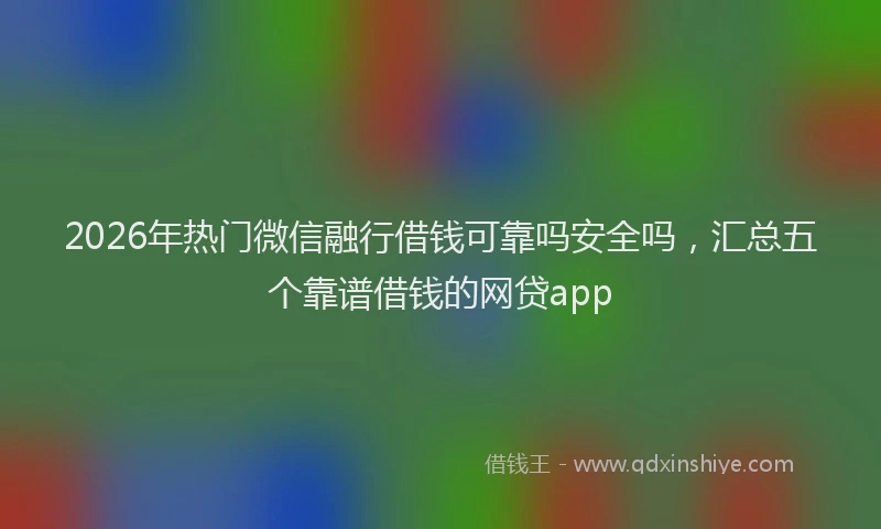 2026年热门微信融行借钱可靠吗安全吗,汇总五个靠谱借钱的网贷app