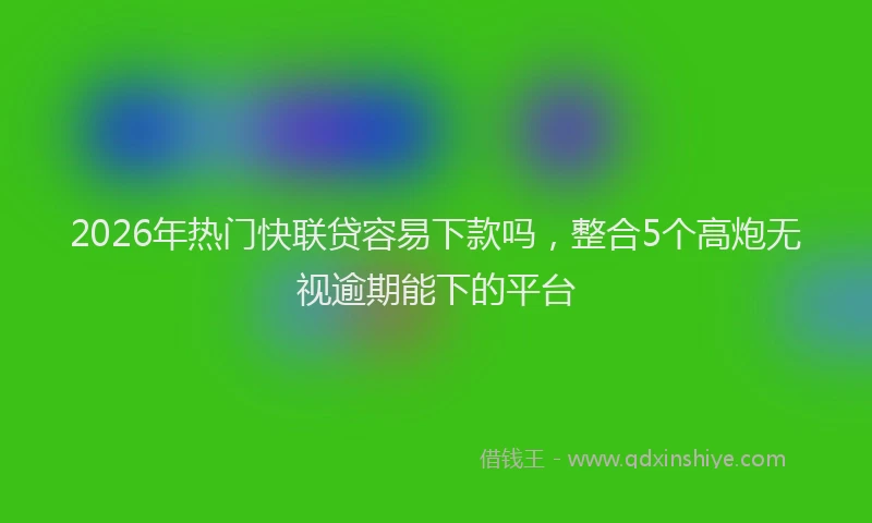 2026年热门快联贷容易下款吗，整合5个高炮无视逾期能下的平台
