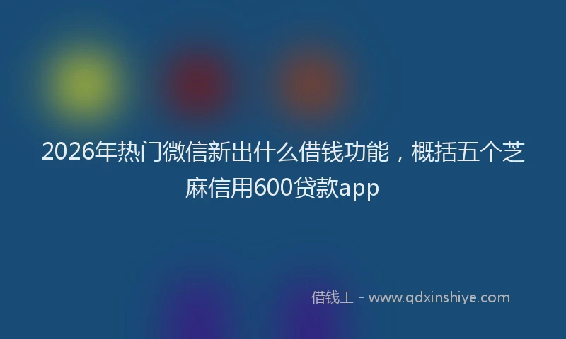2026年热门微信新出什么借钱功能，概括五个芝麻信用600贷款app